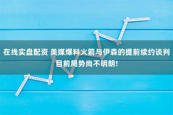 在线实盘配资 美媒爆料火箭与伊森的提前续约谈判目前局势尚不明朗!