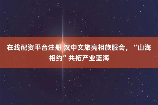 在线配资平台注册 汉中文旅亮相旅服会，“山海相约”共拓产业蓝海