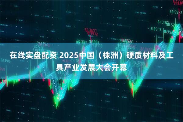 在线实盘配资 2025中国（株洲）硬质材料及工具产业发展大会开幕
