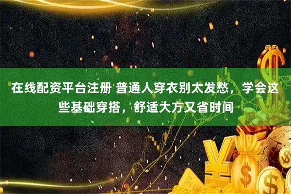 在线配资平台注册 普通人穿衣别太发愁，学会这些基础穿搭，舒适大方又省时间