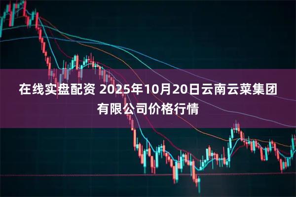 在线实盘配资 2025年10月20日云南云菜集团有限公司价格行情