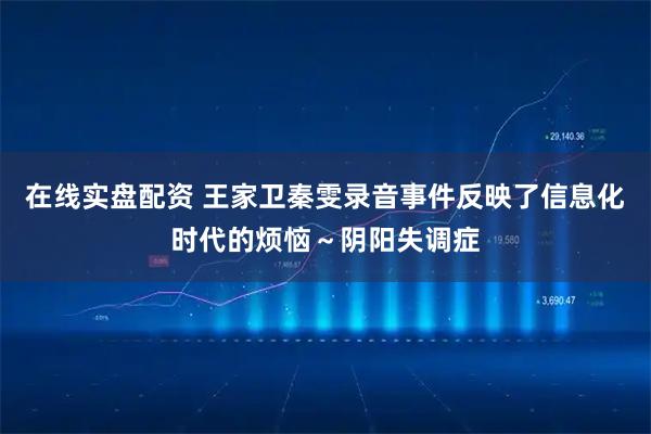 在线实盘配资 王家卫秦雯录音事件反映了信息化时代的烦恼～阴阳失调症