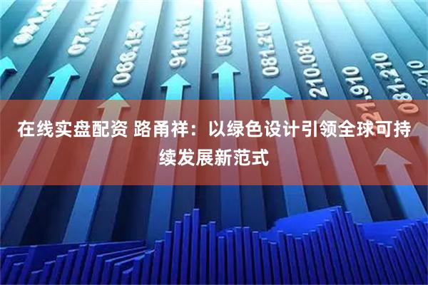在线实盘配资 路甬祥：以绿色设计引领全球可持续发展新范式