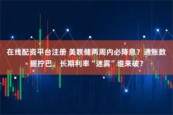 在线配资平台注册 美联储两周内必降息？通胀数据拧巴，长期利率“迷雾”谁来破？