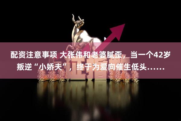 配资注意事项 大张伟和老婆腻歪，当一个42岁叛逆“小娇夫”，终于为爱向催生低头……
