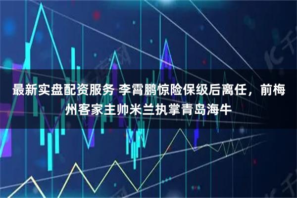 最新实盘配资服务 李霄鹏惊险保级后离任，前梅州客家主帅米兰执掌青岛海牛