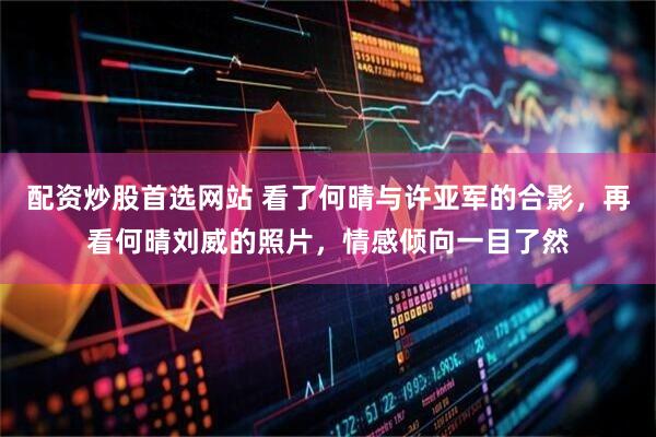 配资炒股首选网站 看了何晴与许亚军的合影，再看何晴刘威的照片，情感倾向一目了然