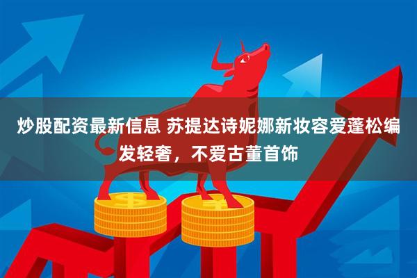 炒股配资最新信息 苏提达诗妮娜新妆容爱蓬松编发轻奢，不爱古董首饰