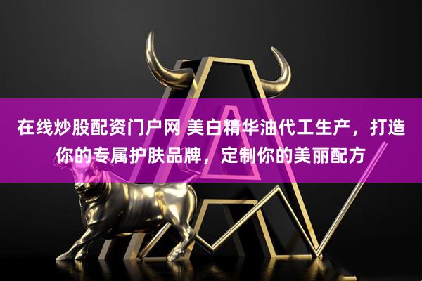 在线炒股配资门户网 美白精华油代工生产，打造你的专属护肤品牌，定制你的美丽配方