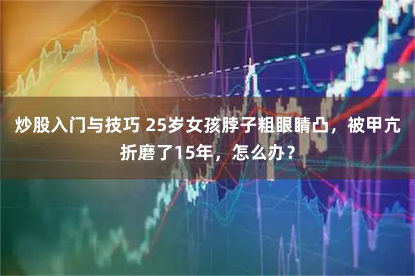 炒股入门与技巧 25岁女孩脖子粗眼睛凸，被甲亢折磨了15年，怎么办？