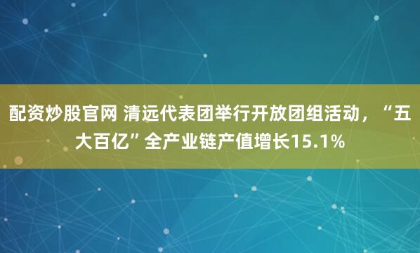 配资炒股官网 清远代表团举行开放团组活动，“五大百亿”全产业链产值增长15.1%
