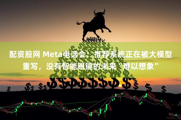 配资股网 Meta电话会：推荐系统正在被大模型重写，没有智能眼镜的未来“难以想象”