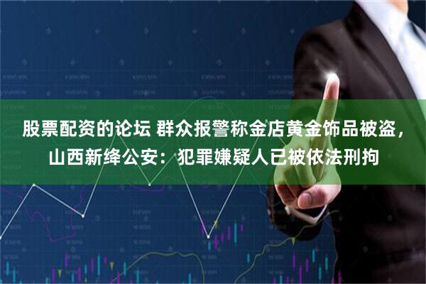 股票配资的论坛 群众报警称金店黄金饰品被盗，山西新绛公安：犯罪嫌疑人已被依法刑拘