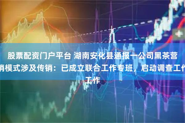 股票配资门户平台 湖南安化县通报一公司黑茶营销模式涉及传销：已成立联合工作专班，启动调查工作