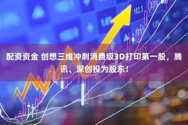 配资资金 创想三维冲刺消费级3D打印第一股，腾讯、深创投为股东！
