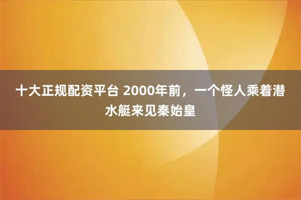 十大正规配资平台 2000年前，一个怪人乘着潜水艇来见秦始皇